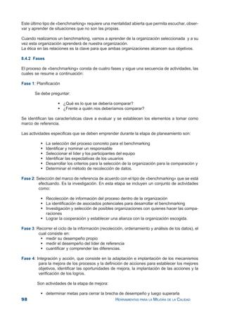 98 HERRAMIENTAS PARA LA MEJORA DE LA CALIDAD
Este último tipo de «benchmarking» requiere una mentalidad abierta que permita escuchar, obser-
var y aprender de situaciones que no son las propias.
Cuando realizamos un benchmarking, vamos a aprender de la organización seleccionada y a su
vez esta organización aprenderá de nuestra organización.
La ética en las relaciones es la clave para que ambas organizaciones alcancen sus objetivos.
8.4.2 Fases
El proceso de «benchmarking» consta de cuatro fases y sigue una secuencia de actividades, las
cuales se resume a continuación:
Fase 1: Planificación
Se debe preguntar:
¿Qué es lo que se debería comparar?
¿Frente a quién nos deberíamos comparar?
Se identifican las características clave a evaluar y se establecen los elementos a tomar como
marco de referencia.
Las actividades especificas que se deben emprender durante la etapa de planeamiento son:
La selección del proceso concreto para el benchmarking
Identificar y nominar un responsable
Seleccionar el líder y los participantes del equipo
Identificar las expectativas de los usuarios
Desarrollar los criterios para la selección de la organización para la comparación y
Determinar el método de recolección de datos.
Fase 2: Selección del marco de referencia de acuerdo con el tipo de «benchmarking» que se está
efectuando. Es la investigación. En esta etapa se incluyen un conjunto de actividades
como:
Recolección de información del proceso dentro de la organización
La identificación de asociados potenciales para desarrollar el benchmarking
Investigación y selección de posibles organizaciones con quienes hacer las compa-
raciones
Lograr la cooperación y establecer una alianza con la organización escogida.
Fase 3: Recorrer el ciclo de la información (recolección, ordenamiento y análisis de los datos), el
cual consiste en:
medir su desempeño propio
medir el desempeño del líder de referencia
cuantificar y comprender las diferencias.
Fase 4: Integración y acción, que consiste en la adaptación e implantación de los mecanismos
para la mejora de los procesos y la definición de acciones para establecer los mejores
objetivos, identificar las oportunidades de mejora, la implantación de las acciones y la
verificación de los logros.
Son actividades de la etapa de mejora:
determinar metas para cerrar la brecha de desempeño y luego superarla
 