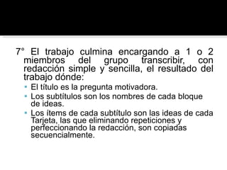 7° El trabajo culmina encargando a 1 o 2 miembros del grupo transcribir, con redacción simple y sencilla, el resultado del trabajo dónde: El título es la pregunta motivadora.  Los subtítulos son los nombres de cada bloque de ideas.  Los ítems de cada subtítulo son las ideas de cada Tarjeta, las que eliminando repeticiones y perfeccionando la redacción, son copiadas secuencialmente.  