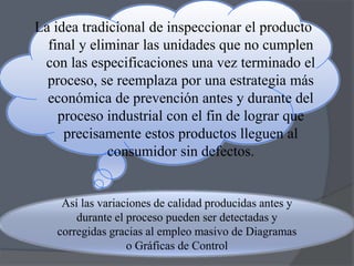 La idea tradicional de inspeccionar el producto
final y eliminar las unidades que no cumplen
con las especificaciones una vez terminado el
proceso, se reemplaza por una estrategia más
económica de prevención antes y durante del
proceso industrial con el fin de lograr que
precisamente estos productos lleguen al
consumidor sin defectos.

Así las variaciones de calidad producidas antes y
durante el proceso pueden ser detectadas y
corregidas gracias al empleo masivo de Diagramas
o Gráficas de Control

 