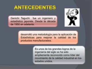 Genichi Taguchi fue un ingeniero y
estadístico japonés. Desde la década
de 1950 en adelante.

desarrolló una metodología para la aplicación de
Estadísticas para mejorar la calidad de los
productos manufacturados.
Es unos de los grandes logros de la
ingeniería del siglo xx ha sido
ampliamente reconocido como líder del
movimiento de la calidad industrial en los
estados unidos.

 