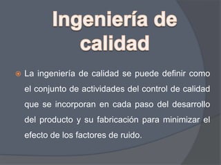 

La ingeniería de calidad se puede definir como
el conjunto de actividades del control de calidad

que se incorporan en cada paso del desarrollo
del producto y su fabricación para minimizar el
efecto de los factores de ruido.

 