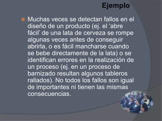 Ejemplo

:



Muchas veces se detectan fallos en el
diseño de un producto (ej. el „abre
fácil‟ de una lata de cerveza se rompe
algunas veces antes de conseguir
abrirla, o es fácil mancharse cuando
se bebe directamente de la lata) o se
identifican errores en la realización de
un proceso (ej. en un proceso de
barnizado resultan algunos tableros
rallados). No todos los fallos son igual
de importantes ni tienen las mismas
consecuencias.

 