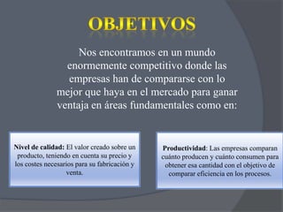 Nos encontramos en un mundo
enormemente competitivo donde las
empresas han de compararse con lo
mejor que haya en el mercado para ganar
ventaja en áreas fundamentales como en:

Nivel de calidad: El valor creado sobre un
producto, teniendo en cuenta su precio y
los costes necesarios para su fabricación y
venta.

Productividad: Las empresas comparan
cuánto producen y cuánto consumen para
obtener esa cantidad con el objetivo de
comparar eficiencia en los procesos.

 