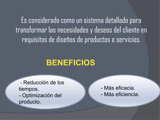 Es considerado como un sistema detallado para
transformar las necesidades y deseos del cliente en
requisitos de diseños de productos o servicios.
BENEFICIOS
- Reducción de los
tiempos.
- Optimización del
producto.

- Más eficacia.
- Más eficiencia.

 
