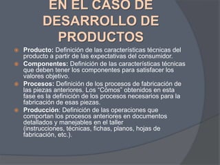 EN EL CASO DE
DESARROLLO DE
PRODUCTOS
Producto: Definición de las características técnicas del
producto a partir de las expectativas del consumidor.
 Componentes: Definición de las características técnicas
que deben tener los componentes para satisfacer los
valores objetivo.
 Procesos: Definición de los procesos de fabricación de
las piezas anteriores. Los “Cómos” obtenidos en esta
fase es la definición de los procesos necesarios para la
fabricación de esas piezas.
 Producción: Definición de las operaciones que
comportan los procesos anteriores en documentos
detallados y manejables en el taller
(instrucciones, técnicas, fichas, planos, hojas de
fabricación, etc.).


 