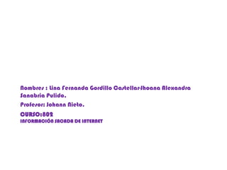 Nombres : Lina Fernanda Gordillo Castellar-Jhoana Alexandra
Sanabria Pulido.
Profesor: Johann Nieto.
CURSO:802
INFORMACIÓN SACADA DE INTERNET
 