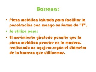 Barrena:
• Pieza metálica labrada para facilitar la
  penetración con mango en forma de "T".
• Se utiliza para:
• El movimiento giratorio permite que la
  pieza metálica penetre en la madera,
  realizando un agujero según el diámetro
  de la barrena que utilicemos.
 