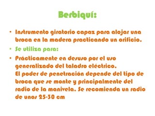 Berbiquí:
• Instrumento giratorio capaz para alojar una
  broca en la madera practicando un orificio.
• Se utiliza para:
• Prácticamente en desuso por el uso
  generalizado del taladro eléctrico.
  El poder de penetración depende del tipo de
  broca que se monte y principalmente del
  radio de la manivela. Se recomienda un radio
  de unos 25-30 cm
 
