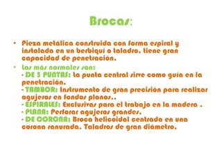 Brocas:
• Pieza metálica construida con forma espiral y
  instalada en un berbiquí o taladro, tiene gran
  capacidad de penetración.
• Las más normales son:
  - DE 3 PUNTAS: La punta central sirve como guía en la
  penetración.
  - TAMBOR: Instrumento de gran precisión para realizar
  agujeros en fondos planos..
  - ESPIRALES: Exclusivas para el trabajo en la madera .
  - PLANA: Perforar agujeros grandes.
  - DE CORONA: Broca helicoidal centrada en una
  corona ranurada. Taladros de gran diámetro.
 