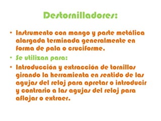 Destornilladores:
• Instrumento con mango y parte metálica
  alargada terminada generalmente en
  forma de pala o cruciforme.
• Se utilizan para:
• Introducción y extracción de tornillos
  girando la herramienta en sentido de las
  agujas del reloj para apretar o introducir
  y contrario a las agujas del reloj para
  aflojar o extraer.
 