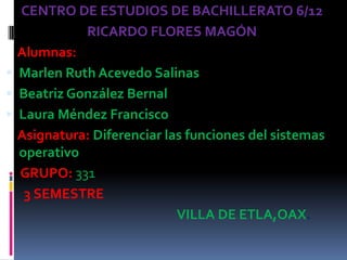 CENTRO DE ESTUDIOS DE BACHILLERATO 6/12
            RICARDO FLORES MAGÓN
  Alumnas:
 Marlen Ruth Acevedo Salinas
 Beatriz González Bernal
 Laura Méndez Francisco
  Asignatura: Diferenciar las funciones del sistemas
  operativo
  GRUPO: 331
   3 SEMESTRE
                            VILLA DE ETLA,OAX.
 