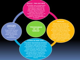 QUE ES Y PARA QUE SIRVE:
                                Es posible usar el programador
                                   de tareas de Windows para
                                   automatizar la ejecución de
                                  casi cualquier programa. Sin
                                 embargo, algunos programas
                                    requieren que el usuario
                                ingrese cierta información y se
                                    quedan esperando para
                                 siempre por una respuesta en
                                           el teclado.

                                                                                VENTAJAS:
                                                                        Además de los eventos, el
     PASOS PARA                                                         Programador de tareas de
     EJECUTARLA:                                                       Windows Vista es compatible
                                     *PROGRAMAD                          con otros nuevos tipos de
       Para abrir el                    OR DE                         desencadenadores que inician
"Programador de tareas"                                              las tareas cuando el equipo está
  tienes que ir a INICIO-              TAREAS*                         inactivo o cuando se inicia o
   >CONFIGURACION-                                                      cierra sesión. Una serie de
 >PANEL DE CONTROL-                                                   desencadenadores adicionales
        >TAREAS                                                      permite que los administradores
    PROGRAMADAS.                                                      configuren las tareas para que
                                                                     se inicien cuando el estado de la
                                  CUANDO SE DEBE USAR:                         sesión cambia.
                            Para tareas administrativas periódicas
                            y rutinarias, el Programador de tareas
                              de Windows Vista permite que los
                            especialistas de TI definan sus tareas
                               diarias para que se ejecuten aun
                              cuando el equipo esté en modo de
                            espera o hibernación. El Programador
                                de tareas activa el equipo para
                               ejecutar las tareas y permite que
                                  vuelva al modo de espera o
                              hibernación a la conclusión de las
                                             mismas
 
