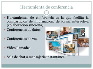 Herramienta de conferencia
 Herramientas de conferencia es la que facilita la
compartición de información, de forma interactiva
(colaboración síncrona).
 Conferencias de datos
 Conferencias de voz
 Video llamadas
 Sala de chat o mensajería instantánea
 
