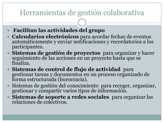 Herramientas de gestión colaborativa
 Facilitan las actividades del grupo
 Calendarios electrónicos para acordar fechas de eventos
automáticamente y enviar notificaciones y recordatorios a los
participantes.
 Sistemas de gestión de proyectos para organizar y hacer
seguimiento de las acciones en un proyecto hasta que se
finaliza.
 Sistemas de control de flujo de actividad para
gestionar tareas y documentos en un proceso organizado de
forma estructurada (burocracia).
 Sistemas de gestión del conocimiento para recoger, organizar,
gestionar y compartir varios tipos de información.
 Sistemas de soporte a redes sociales para organizar las
relaciones de colectivos.
 