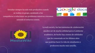 Estudiar siempre ha sido más productivo cuando
se realiza en grupo, ayudando a los
compañeros a solucionar sus problemas mientras crecemos

uniendo el esfuerzo común.

La web social y las herramientas de colaboración
pueden ser de mucha utilidad para el ambiente
académico, de hecho hay cientos de utilidades
que he comentado en los últimos años
que podrían hacer la vida de estudiantes y

profesores mucho más sencilla.

 
