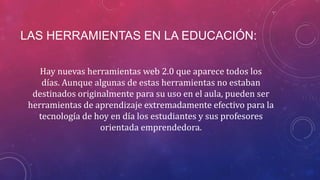 LAS HERRAMIENTAS EN LA EDUCACIÓN:
Hay nuevas herramientas web 2.0 que aparece todos los
días. Aunque algunas de estas herramientas no estaban
destinados originalmente para su uso en el aula, pueden ser
herramientas de aprendizaje extremadamente efectivo para la
tecnología de hoy en día los estudiantes y sus profesores
orientada emprendedora.

 