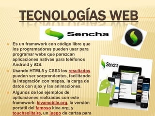 TECNOLOGÍAS WEB
   Es un framework con código libre que
    los programadores pueden usar para
    programar webs que parezcan
    aplicaciones nativas para teléfonos
    Android y iOS.
   Usando HTML5 y CSS3 los resultados
    pueden ser sorprendentes, facilitando
    la integración con mapas, la carga de
    datos con ajax y las animaciones.
   Algunos de los ejemplos de
    aplicaciones realizadas con este
    framework: kivamobile.org, la versión
    portatil del famoso kiva.org, y
    touchsolitaire, un juego de cartas para
 