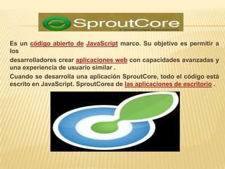 Es un código abierto de JavaScript marco. Su objetivo es permitir a
los
desarrolladores crear aplicaciones web con capacidades avanzadas y
una experiencia de usuario similar .
Cuando se desarrolla una aplicación SproutCore, todo el código está
escrito en JavaScript. SproutCorea de las aplicaciones de escritorio .
 