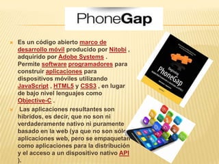    Es un código abierto marco de
    desarrollo móvil producido por Nitobi ,
    adquirido por Adobe Systems .
    Permite software programadores para
    construir aplicaciones para
    dispositivos móviles utilizando
    JavaScript , HTML5 y CSS3 , en lugar
    de bajo nivel lenguajes como
    Objective-C .
    Las aplicaciones resultantes son
    híbridos, es decir, que no son ni
    verdaderamente nativo ni puramente
    basado en la web (ya que no son sólo
    aplicaciones web, pero se empaquetan
    como aplicaciones para la distribución
    y el acceso a un dispositivo nativo API
    ).
 