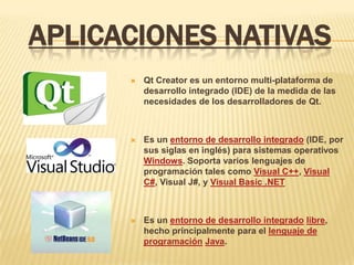 APLICACIONES NATIVAS
         Qt Creator es un entorno multi-plataforma de
          desarrollo integrado (IDE) de la medida de las
          necesidades de los desarrolladores de Qt.



         Es un entorno de desarrollo integrado (IDE, por
          sus siglas en inglés) para sistemas operativos
          Windows. Soporta varios lenguajes de
          programación tales como Visual C++, Visual
          C#, Visual J#, y Visual Basic .NET



         Es un entorno de desarrollo integrado libre,
          hecho principalmente para el lenguaje de
          programación Java.
 