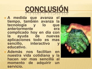 CONCLUSIÓN
 A medida que avanza el
  tiempo, también avanza la
  tecnología    y    lo    que
  anteriormente            era
  complicado hoy en día con
  la    ayuda    de     nuevas
  aplicaciones todo es mas
  sencillo,   interactivo    y
  educativo.
 Además nos facilitan en
  nuestra vida cotidiana y la
  hacen ver mas sencilla al
  momento de adquirir un
  servicio.
 