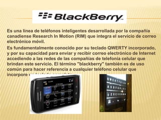 Es una línea de teléfonos inteligentes desarrollada por la compañía
canadiense Research In Motion (RIM) que integra el servicio de correo
electrónico móvil.
Es fundamentalmente conocido por su teclado QWERTY incorporado,
y por su capacidad para enviar y recibir correo electrónico de Internet
accediendo a las redes de las compañías de telefonía celular que
brindan este servicio. El término "blackberry" también es de uso
común para hacer referencia a cualquier teléfono celular que
incorpore un teclado completo.
 