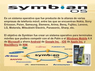 Es un sistema operativo que fue producto de la alianza de varias
empresas de telefonía móvil, entre las que se encuentran Nokia, Sony
Ericsson, Psion, Samsung, Siemens, Arima, Benq, Fujitsu, Lenovo,
LG, Motorola, Mitsubishi Electric, Panasonic, Sharp, etc.

El objetivo de Symbian fue crear un sistema operativo para terminales
móviles que pudiera competir con el de Palm o el Windows Mobile 6.X
de Microsoft y ahora Android de Google Inc. , iOS de Apple Inc. y
BlackBerry de RIM.
 