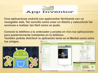 Crea aplicaciones android con appinventor fácilmente con un
navegador web. Tan sencillo como crear un diseño y seleccionar las
acciones a realizar, tan fácil como un puzle.

Conecta tu teléfono a tu ordenador y prueba en vivo tus aplicaciones
para posteriormente instalarlas en tu teléfono.
También podrás distribuir tu aplicación tanto en el Market como entre
tus amigos.
 