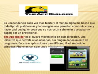Es una tendencia cada vez más fuerte y el mundo digital ha hecho que
todo tipo de plataformas y tecnologías nos permitan construir, crear y
hacer casi cualquier cosa que se nos ocurra sin tener que pasar (y
pagar) por un profesional.
The App Builder es el nuevo movimiento en esta dirección, una
iniciativa que permite a los usuarios, sin ningún conocimiento de
programación, crear aplicaciones para iPhone, iPad, Android o
Windows Phone en tan solo unos minutos
 