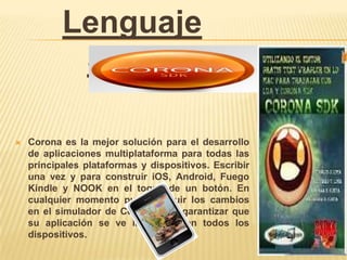 Lenguaje
            Script

   Corona es la mejor solución para el desarrollo
    de aplicaciones multiplataforma para todas las
    principales plataformas y dispositivos. Escribir
    una vez y para construir iOS, Android, Fuego
    Kindle y NOOK en el toque de un botón. En
    cualquier momento puede seguir los cambios
    en el simulador de Corona para garantizar que
    su aplicación se ve impecable en todos los
    dispositivos.
 