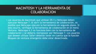MACINTOSH Y LA HERRAMIENTA DE
COLABORACION
• Los usuarios de Macintosh que utilizan OS X y Netscape deben
ejecutar Netscape 7. Al abrir la herramienta de colaboración, es
posible que Netscape ejecute la herramienta en segundo plano. Si
esto ocurre, verifique la herramienta de colaboración en el menú
Ventana. Netscape 6.2 no funciona bien con la herramienta de
colaboración y se debería reemplazar por Netscape 7. Los usuarios
que deseen utilizar Safari deberán tener en cuenta que la función
Bloqueo de ventana emergente debe estar desactivada.
 