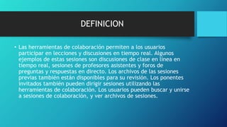 DEFINICION
• Las herramientas de colaboración permiten a los usuarios
participar en lecciones y discusiones en tiempo real. Algunos
ejemplos de estas sesiones son discusiones de clase en línea en
tiempo real, sesiones de profesores asistentes y foros de
preguntas y respuestas en directo. Los archivos de las sesiones
previas también están disponibles para su revisión. Los ponentes
invitados también pueden dirigir sesiones utilizando las
herramientas de colaboración. Los usuarios pueden buscar y unirse
a sesiones de colaboración, y ver archivos de sesiones.
 