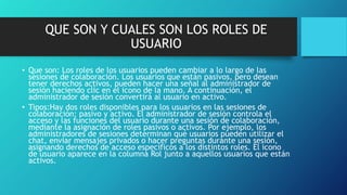 QUE SON Y CUALES SON LOS ROLES DE
USUARIO
• Que son: Los roles de los usuarios pueden cambiar a lo largo de las
sesiones de colaboración. Los usuarios que están pasivos, pero desean
tener derechos activos, pueden hacer una señal al administrador de
sesión haciendo clic en el icono de la mano. A continuación, el
administrador de sesión convertirá al usuario en activo.
• Tipos:Hay dos roles disponibles para los usuarios en las sesiones de
colaboración: pasivo y activo. El administrador de sesión controla el
acceso y las funciones del usuario durante una sesión de colaboración,
mediante la asignación de roles pasivos o activos. Por ejemplo, los
administradores de sesiones determinan qué usuarios pueden utilizar el
chat, enviar mensajes privados o hacer preguntas durante una sesión,
asignando derechos de acceso específicos a los distintos roles. El icono
de usuario aparece en la columna Rol junto a aquellos usuarios que están
activos.
 