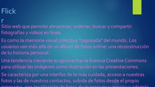 Flick
r
Sitio web que permite almacenar, ordenar, buscar y compartir
fotografías y videos en línea.
Es como la memoria visual colectiva “tagueada” del mundo. Los
usuarios van más allá de un álbum de fotos online: una reconstrucción
de tu historia personal.
Una tendencia creciente es aprovechar la licenciaCreative Commons
para utilizar las imágenes como ilustración en las presentaciones.
Se caracteriza por una interfaz de lo más cuidada, acceso a nuestras
fotos y las de nuestros contactos, subida de fotos desde el propio
 