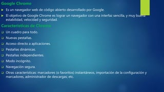 Google Chrome
 Es un navegador web de código abierto desarrollado por Google.
 El objetivo de Google Chrome es lograr un navegador con una interfaz sencilla, y muy buena
estabilidad, velocidad y seguridad.
Características de Chrome
 Un cuadro para todo.
 Nuevas pestañas.
 Acceso directo a aplicaciones.
 Pestañas dinámicas.
 Pestañas independientes.
 Modo incógnito.
 Navegación segura.
 Otras características: marcadores (o favoritos) instantáneos, importación de la configuración y
marcadores, administrador de descargas; etc.
 