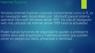 Internet Explorer
Windows Internet Explorer conocido comúnmente como el IE, es
un navegador web desarrollado por Microsoft para el sistema
operativo Microsoft Windows desde 1995. Ha sido el navegador
web más utilizado de Internet desde 1999 hasta la actualidad.
Posee nuevas funciones de seguridad te ayudan a protegerte
contra sitios web engañosos y malintencionados que pueden
poner en peligro tus datos, privacidad e identidad.
 