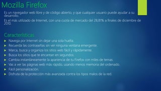 Mozilla Firefox
Es un navegador web libre y de código abierto, y que cualquier usuario puede ayudar a su
desarrollo.
Es el más utilizado de Internet, con una cuota de mercado del 28,81% a finales de diciembre de
2010.
Características
 Navega por Internet sin dejar una sola huella.
 Recuerda las contraseñas sin ver ninguna ventana emergente.
 Marca, busca y organiza los sitios web fácil y rápidamente.
 Busca los sitios que te encantan en segundos.
 Cambia instantáneamente la apariencia de tu Firefox con miles de temas.
 Vas a ver las páginas web más rápido, usando menos memoria del ordenado.
 Fácil personalización.
 Disfruta de la protección más avanzada contra los tipos malos de la red.
 