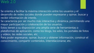 Web 2.0
Se orienta a facilitar la máxima interacción entre los usuarios y el
desarrollo de redes sociales donde pueden expresarse y opinar, buscar y
recibir información de interés.
Se caracteriza por ser mucho más interactiva y dinámica, permitiendo una
mayor participación y colaboración de los usuarios.
Estos tienen a su disposición una amplia serie de herramientas o
plataformas de aplicación, como los blogs, los wikis, los portales de fotos
y videos, las redes sociales, etc.
Para poder expresarse, opinar, buscar y obtener información, construir el
conocimiento, compartir contenidos, interrelacionarse, etc.
 
