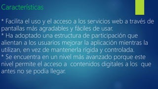 Características
* Facilita el uso y el acceso a los servicios web a través de
pantallas más agradables y fáciles de usar.
* Ha adoptado una estructura de participación que
alientan a los usuarios mejorar la aplicación mientras la
utilizan, en vez de mantenerla rígida y controlada.
* Se encuentra en un nivel más avanzado porque este
nivel permite el acceso a contenidos digitales a los que
antes no se podía llegar.
 