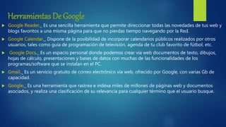 Herramientas De Google
 Google Reader._ Es una sencilla herramienta que permite direccionar todas las novedades de tus web y
blogs favoritos a una misma página para que no pierdas tiempo navegando por la Red.
 Google Calendar._ Dispone de la posibilidad de incorporar calendarios públicos realizados por otros
usuarios, tales como guía de programación de televisión, agenda de tu club favorito de fútbol, etc.
 Google Docs._ Es un espacio personal donde podemos crear vía web documentos de texto, dibujos,
hojas de cálculo, presentaciones y bases de datos con muchas de las funcionalidades de los
programas/software que se instalan en el PC.
 Gmail._ Es un servicio gratuito de correo electrónico vía web, ofrecido por Google, con varias Gb de
capacidad.
 Google._ Es una herramienta que rastrea e indexa miles de millones de páginas web y documentos
asociados, y realiza una clasificación de su relevancia para cualquier término que el usuario busque.
 