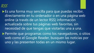 RSS
Es una forma muy sencilla para que puedas recibir,
directamente en tu ordenador o en una página web
online (a través de un lector RSS) información
actualizada sobre tus páginas web favoritas, sin
necesidad de que tengas que visitarlas una a una.
Permite que programas como los navegadores, o sitios
web como el Google Reader, busquen las noticias por
uno y las presenten todas en un mismo lugar.
 