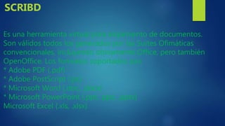 Es una herramienta virtual para alojamiento de documentos.
Son válidos todos los generados por las Suites Ofimáticas
convencionales, incluyendo obviamente Office, pero también
OpenOffice. Los formatos soportados son:
* Adobe PDF (.pdf)
* Adobe PostScript (.ps)
* Microsoft Word (.doc, .docx)
* Microsoft PowerPoint (.ppt, .pps, .pptx)
Microsoft Excel (.xls, .xlsx)
SCRIBD
 