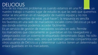 DELICIOUS
Uno de los mayores problemas es cuando estamos en una PC ajena, ya
nuestro trabajo o nuestro lugar de estudio es que las web que queremos
visitar se encuentran en el navegador de nuestro equipo y no nos
acordamos el nombre de estas ¿qué hacer?, la respuesta es sencilla
los favoritos en una web de marcadores sociales como Del.icio.us ya que
sea donde estemos podemos acceder fácilmente.
Es un servicio de gestión de marcadores sociales en web. Permite
los marcadores que clásicamente se guardaban en los navegadores y
categorizados con un sistema de etiquetado denominado (tags). No sólo
pueden almacenar sitios web, sino que también permite compartirlos con
otros usuarios de Del.icio.us y determinar cuántos tienen un determinado
enlace guardado en los marcadores.
 