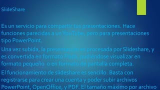 SlideShare
Es un servicio para compartir tus presentaciones. Hace
funciones parecidas a unYouTube, pero para presentaciones
tipo PowerPoint.
Una vez subida, la presentación es procesada por Slideshare, y
es convertida en formato Flash, pudiéndose visualizar en
formato pequeño o en formato de pantalla completa.
El funcionamiento de slideshare es sencillo. Basta con
registrarse para crear una cuenta y poder subir archivos
PowerPoint, OpenOffice, y PDF. El tamaño máximo por archivo
 