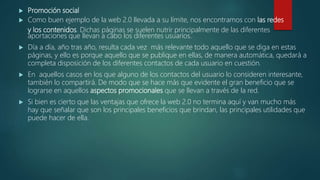  Promoción social
 Como buen ejemplo de la web 2.0 llevada a su límite, nos encontramos con las redes
y los contenidos. Dichas páginas se suelen nutrir principalmente de las diferentes
aportaciones que llevan a cabo los diferentes usuarios.
 Día a día, año tras año, resulta cada vez más relevante todo aquello que se diga en estas
páginas, y ello es porque aquello que se publique en ellas, de manera automática, quedará a
completa disposición de los diferentes contactos de cada usuario en cuestión.
 En aquellos casos en los que alguno de los contactos del usuario lo consideren interesante,
también lo compartirá. De modo que se hace más que evidente el gran beneficio que se
lograrse en aquellos aspectos promocionales que se llevan a través de la red.
 Si bien es cierto que las ventajas que ofrece la web 2.0 no termina aquí y van mucho más
hay que señalar que son los principales beneficios que brindan, las principales utilidades que
puede hacer de ella.
 