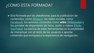 ¿COMO ESTA FORMADA?
 Está formada por las plataformas para la publicación de
contenidos, como Blogger, las redes sociales, como
Facebook, los servicios conocidos como wikis (Wikipedia) y
los portales de alojamiento de fotos, audio o vídeos (Flickr,
YouTube). La esencia de estas herramientas es la posibilidad
de interactuar con el resto de los usuarios o aportar
contenido que enriquezca la experiencia de navegación.
 