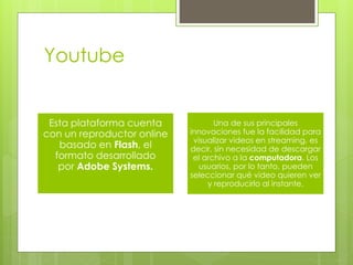 Youtube 
Esta plataforma cuenta 
con un reproductor online 
basado en Flash, el 
formato desarrollado 
por Adobe Systems. 
Una de sus principales 
innovaciones fue la facilidad para 
visualizar videos en streaming, es 
decir, sin necesidad de descargar 
el archivo a la computadora. Los 
usuarios, por lo tanto, pueden 
seleccionar qué video quieren ver 
y reproducirlo al instante. 
 