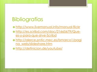 Bibliografías 
 http://www.livemanual.info/manual-flickr 
 http://es.scribd.com/doc/21665679/Que-es- 
y-para-que-sirve-Scribd 
 http://alerce.pntic.mec.es/bmarco1/pagi 
na_web/slideshare.htm 
 http://definicion.de/youtube/ 
