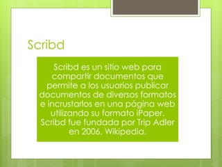 Scribd 
Scribd es un sitio web para 
compartir documentos que 
permite a los usuarios publicar 
documentos de diversos formatos 
e incrustarlos en una página web 
utilizando su formato iPaper. 
Scribd fue fundada por Trip Adler 
en 2006. Wikipedia. 
 