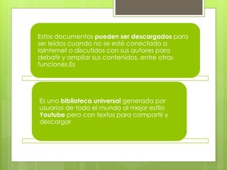 Estos documentos pueden ser descargados para 
ser leídos cuando no se esté conectado a 
laInternet o discutidos con sus autores para 
debatir y ampliar sus contenidos, entre otras 
funciones.Es 
Es una biblioteca universal generada por 
usuarios de todo el mundo al mejor estilo 
Youtube pero con textos para compartir y 
descargar. 
 